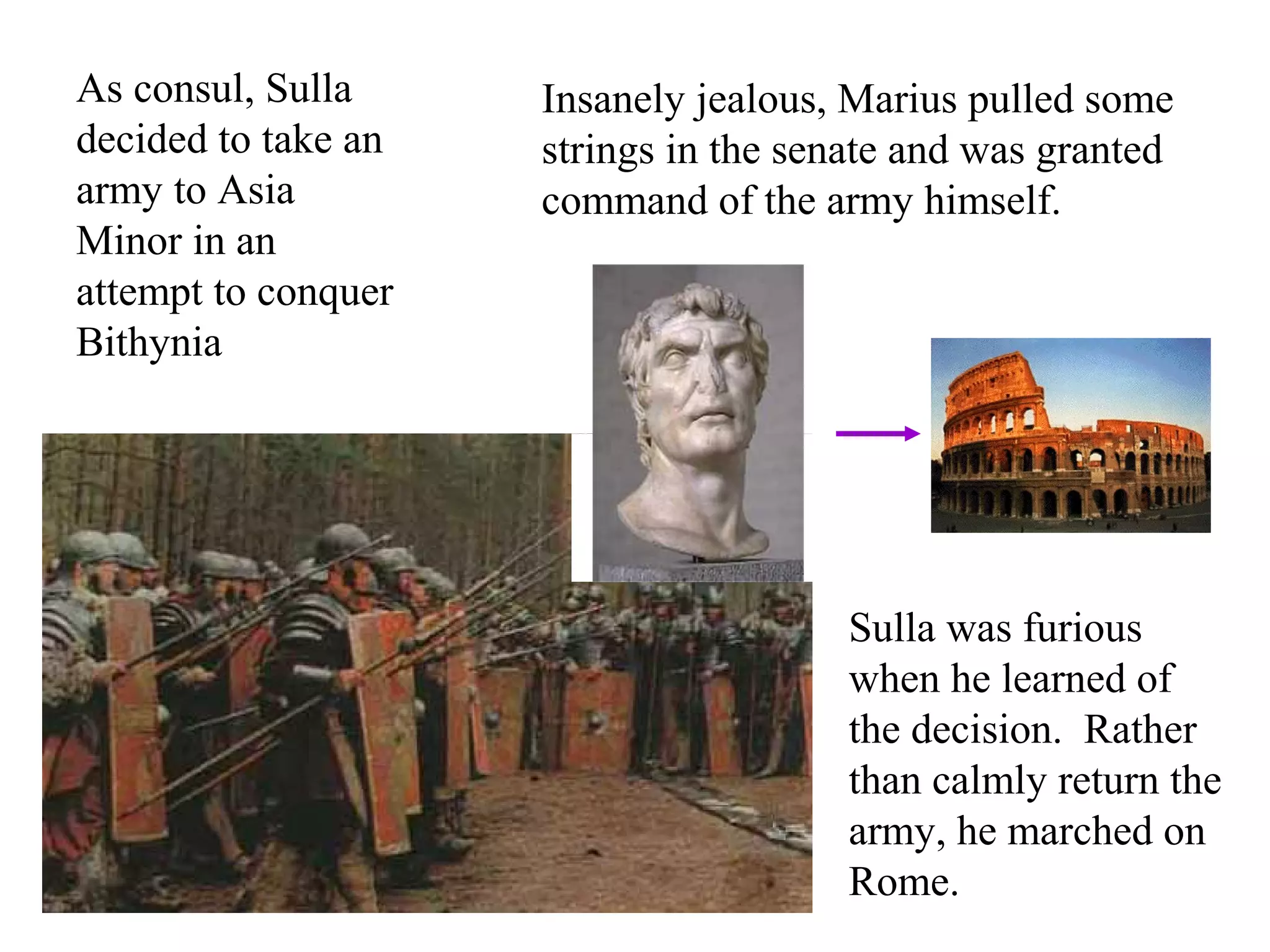 As consul, Sulla
decided to take an
army to Asia
Minor in an
attempt to conquer
Bithynia
Insanely jealous, Marius pulled some
strings in the senate and was granted
command of the army himself.
Sulla was furious
when he learned of
the decision. Rather
than calmly return the
army, he marched on
Rome.
 