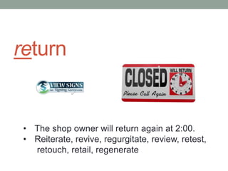 return


 • The shop owner will return again at 2:00.
 • Reiterate, revive, regurgitate, review, retest,
   retouch, retail, regenerate
 