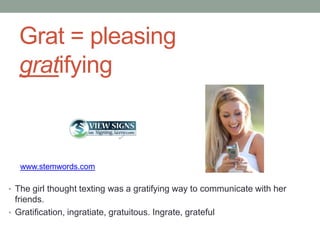 Grat = pleasing
   gratifying



   www.stemwords.com

• The girl thought texting was a gratifying way to communicate with her
  friends.
• Gratification, ingratiate, gratuitous. Ingrate, grateful
 