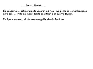                   ………Puerto FluviaL…….Se conserva la estructura de un gran edificio que ponia en comunicación a este con la orilla del Ebro,donde se situaria el puerto fluvial.En época romana, el río era navegable desde Dertosa