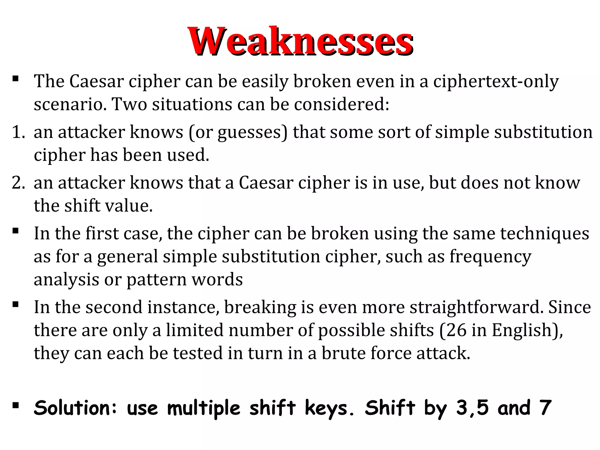 WeaknessesWeaknesses
 The Caesar cipher can be easily broken even in a ciphertext-only
scenario. Two situations can be considered:
1. an attacker knows (or guesses) that some sort of simple substitution
cipher has been used.
2. an attacker knows that a Caesar cipher is in use, but does not know
the shift value.
 In the first case, the cipher can be broken using the same techniques
as for a general simple substitution cipher, such as frequency
analysis or pattern words
 In the second instance, breaking is even more straightforward. Since
there are only a limited number of possible shifts (26 in English),
they can each be tested in turn in a brute force attack.
 Solution: use multiple shift keys. Shift by 3,5 and 7
 
