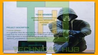 2
TEAM MEMBERS
DHIRENDRA SHANKRITYAN
SHIWANGI SRIVASTAVA
AVISHREE
SYAM
PROJECT DESCRIPTION
CAESAR CIPIHER: -
It is a platform where the users enjoy the various types of cipher
codes from the noob level to the pro level. In this people will find
various algorithms to encrypt and decrypt the code. like
alphabetic, polyalphabetic substitution, alphanumeric, etc.
 