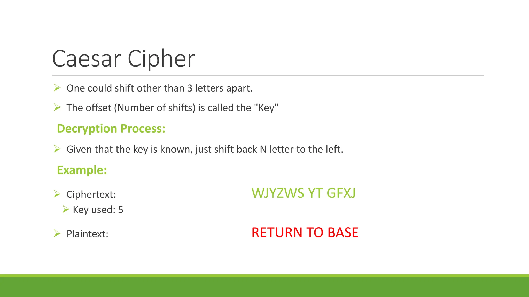 Caesar Cipher
 One could shift other than 3 letters apart.
 The offset (Number of shifts) is called the "Key"
Decryption Process:
 Given that the key is known, just shift back N letter to the left.
Example:
 Ciphertext: WJYZWS YT GFXJ
 Key used: 5
 Plaintext: RETURN TO BASE
 