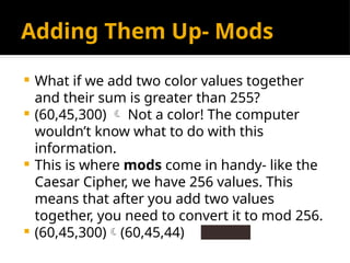 Adding Them Up- Mods
 What if we add two color values together
and their sum is greater than 255?
 (60,45,300)  Not a color! The computer
wouldn’t know what to do with this
information.
 This is where mods come in handy- like the
Caesar Cipher, we have 256 values. This
means that after you add two values
together, you need to convert it to mod 256.
 (60,45,300)(60,45,44)
 