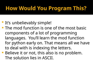 How Would You Program This?
 It’s unbelievably simple!
 The mod function is one of the most basic
components of a lot of programming
languages. You’ll learn the mod function
for python early on. That means all we have
to deal with is indexing the letters.
 Believe it or not, this also is no problem.
The solution lies in ASCII.
 