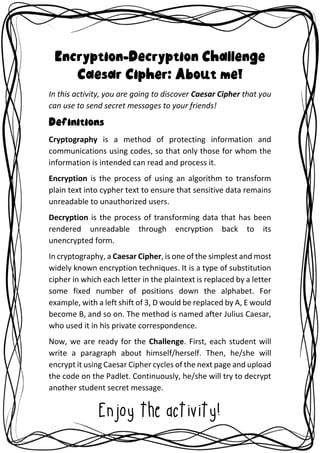 Encryption-Decryption Challenge
Caesar Cipher: About me!
In this activity, you are going to discover Caesar Cipher that you
can use to send secret messages to your friends!
Definitions
Cryptography is a method of protecting information and
communications using codes, so that only those for whom the
information is intended can read and process it.
Encryption is the process of using an algorithm to transform
plain text into cypher text to ensure that sensitive data remains
unreadable to unauthorized users.
Decryption is the process of transforming data that has been
rendered unreadable through encryption back to its
unencrypted form.
In cryptography, a Caesar Cipher, is one of the simplest and most
widely known encryption techniques. It is a type of substitution
cipher in which each letter in the plaintext is replaced by a letter
some fixed number of positions down the alphabet. For
example, with a left shift of 3, D would be replaced by A, E would
become B, and so on. The method is named after Julius Caesar,
who used it in his private correspondence.
Now, we are ready for the Challenge. First, each student will
write a paragraph about himself/herself. Then, he/she will
encrypt it using Caesar Cipher cycles of the next page and upload
the code on the Padlet. Continuously, he/she will try to decrypt
another student secret message.
Enjoy the activity!
 