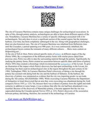 Caesarea Maritima Essay
The site of Caesarea Maritima contains many unique challenges for archaeological excavations. In
spite of this, through pottery analysis, archaeologists are able to learn about different aspects of the
site. Nonetheless, Caesarea Maritima has a variety of specific challenges associated with it for
archaeologists. Not only does it cover a significant section of the coastal region, but the immense
harbour, over time, has been completely submerged in the sea. Along with geographical challenges,
there are also historical ones. The site of Caesarea Maritima was inhabited from Hellenistic time
until the Crusaders, a period spanning over 900 years. As it was continuously inhabited, the
archaeological layers contain the remnants of many different cultures. ... Show more content on
Helpwriting.net ...
At the site of Tell el–Hesi, Petrie noticed specific styles of pottery at different stages of the dig
(Petrie 1890). By a comparison of the different pottery forms with similar pieces dated from
previous sites, Petrie was able to date the surrounding material through the pottery. Significantly, by
studying the pottery forms, Petrie created an association between specific dates and forms of pottery
(Petrie 1891) thus created a chronology which revolutionised the archaeology of the Levant. To give
an illustration of the impact which Petrie's discovery has had upon archaeology in the Levant, his
chronology has been used on archaeological sites in the region throughout the past century (Cole
1984; Tushingham 1986). In Caesarea Maritima Petrie's discovery of dating a site through the
pottery has assisted with dating both the city and the harbour of Sebastos. In the harbour, the
discovery of pottery was interpreted as evidence that the city was importing goods via sea trade,
during the 3rd century AD (Hohlfelder 1988). While excavating Caesarea Maritima the Department
of Antiquities in Israel discovered that an area they were excavating was abandoned during the Arab
conquest (Yeivin 1955, p. 123). Yet, because there was evidence of pottery from the eighth and ninth
centuries in addition to some lamps, it was evidence that after the site had been abandoned it was
resettled. Because of the discovery of Mameluke pottery, it became apparent that the site was
superceded during the Crusader period (Yeivin 1955, p. 123). Petrie's discovery of the association
between pottery and dating, therefore, has assisted in the archaeology of Caesarea
... Get more on HelpWriting.net ...
 