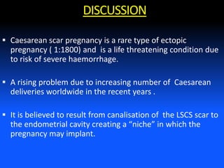  Caesarean scar pregnancy is a rare type of ectopic
pregnancy ( 1:1800) and is a life threatening condition due
to risk of severe haemorrhage.
 A rising problem due to increasing number of Caesarean
deliveries worldwide in the recent years .
 It is believed to result from canalisation of the LSCS scar to
the endometrial cavity creating a “niche” in which the
pregnancy may implant.
DISCUSSION
 