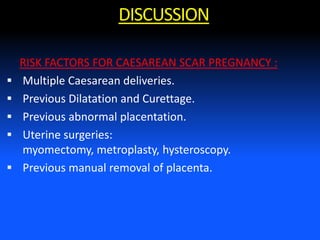 RISK FACTORS FOR CAESAREAN SCAR PREGNANCY :
 Multiple Caesarean deliveries.
 Previous Dilatation and Curettage.
 Previous abnormal placentation.
 Uterine surgeries:
myomectomy, metroplasty, hysteroscopy.
 Previous manual removal of placenta.
DISCUSSION
 