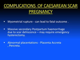 COMPLICATIONS OF CAESAREAN SCAR
PREGNANCY
 Myometrial rupture - can lead to fatal outcome .
 Massive secondary Postpartum haemorrhage
due to scar dehiscence – may require emergency
hysterectomy.
 Abnormal placentations - Placenta Accreta
, Percreta.
 