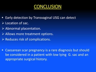 CONCLUSION
 Early detection by Transvaginal USG can detect
 Location of sac.
 Abnormal placentation.
 Allows more treatment options.
 Reduces risk of complications.
 Caesarean scar pregnancy is a rare diagnosis but should
be considered in a patient with low lying G. sac and an
appropriate surgical history.
 