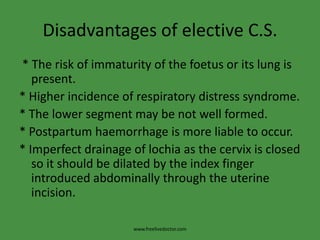 Disadvantages of elective C.S. * The risk of immaturity of the foetus or its lung is present.* Higher incidence of respiratory distress syndrome.* The lower segment may be not well formed.* Postpartum haemorrhage is more liable to occur.* Imperfect drainage of lochia as the cervix is closed so it should be dilated by the index finger introduced abdominally through the uterine incision.www.freelivedoctor.com