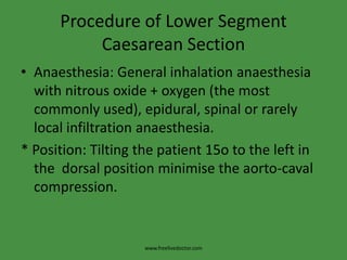 Procedure of Lower Segment Caesarean SectionAnaesthesia: General inhalation anaesthesia with nitrous oxide + oxygen (the most commonly used), epidural, spinal or rarely local infiltration anaesthesia.* Position: Tilting the patient 15o to the left in the  dorsal position minimise the aorto-caval compression.www.freelivedoctor.com
