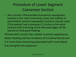 Procedure of Lower Segment Caesarean SectionSkin incision: Pfannenstiel (transverse suprapubic) incision is the most commonly used, but midline or paramedian vertical suprapubic incisions may be used. If the patient had a previous C.S incise in the same incision with trimming of the fibrosed edges of the wound to help good healing. Pfannenstiel incision has a better cosmetic appearance, better healing and less incidence of incisional hernia but it is more time consuming associated with more blood loss and gives less exposure.www.freelivedoctor.com