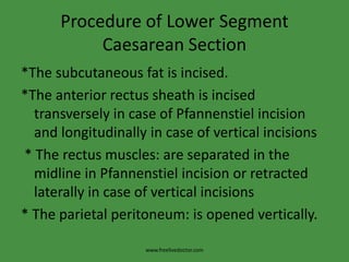 Procedure of Lower Segment Caesarean Section*The subcutaneous fat is incised.*The anterior rectus sheath is incised transversely in case of Pfannenstiel incision and longitudinally in case of vertical incisions * The rectus muscles: are separated in the midline in Pfannenstiel incision or retracted laterally in case of vertical incisions* The parietal peritoneum: is opened vertically.www.freelivedoctor.com