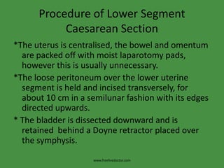 Procedure of Lower Segment Caesarean Section*The uterus is centralised, the bowel and omentum are packed off with moist laparotomy pads, however this is usually unnecessary.*The loose peritoneum over the lower uterine segment is held and incised transversely, for about 10 cm in a semilunar fashion with its edges directed upwards.* The bladder is dissected downward and is retained  behind a Doyne retractor placed over the symphysis.www.freelivedoctor.com