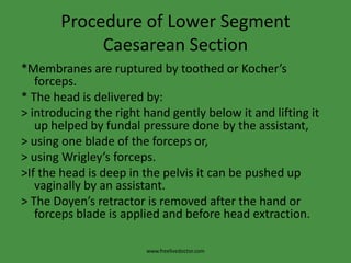 Procedure of Lower Segment Caesarean Section*Membranes are ruptured by toothed or Kocher’s forceps.* The head is delivered by:> introducing the right hand gently below it and lifting it up helped by fundal pressure done by the assistant,> using one blade of the forceps or,> using Wrigley’s forceps.>If the head is deep in the pelvis it can be pushed up vaginally by an assistant.> The Doyen’s retractor is removed after the hand or forceps blade is applied and before head extraction.www.freelivedoctor.com
