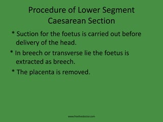 Procedure of Lower Segment Caesarean Section * Suction for the foetus is carried out before delivery of the head.* In breech or transverse lie the foetus is extracted as breech. * The placenta is removed.www.freelivedoctor.com
