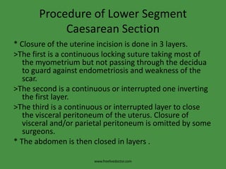 Procedure of Lower Segment Caesarean Section* Closure of the uterine incision is done in 3 layers.>The first is a continuous locking suture taking most of the myometrium but not passing through the decidua to guard against endometriosis and weakness of the scar.>The second is a continuous or interrupted one inverting the first layer.>The third is a continuous or interrupted layer to close the visceral peritoneum of the uterus. Closure of visceral and/or parietal peritoneum is omitted by some surgeons.* The abdomen is then closed in layers .www.freelivedoctor.com