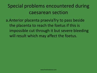 Special problems encountered during caesarean sectiona.Anterior placenta praeviaTry to pass beside the placenta to reach the foetus if this is impossible cut through it but severe bleeding will result which may affect the foetus.www.freelivedoctor.com