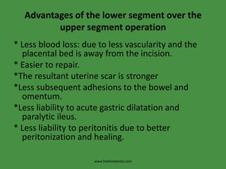 Advantages of the lower segment over the upper segment operation* Less blood loss: due to less vascularity and the placental bed is away from the incision.* Easier to repair.*The resultant uterine scar is stronger *Less subsequent adhesions to the bowel and omentum.*Less liability to acute gastric dilatation and paralytic ileus.* Less liability to peritonitis due to better peritonization and healing.www.freelivedoctor.com