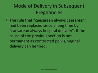 Mode of Delivery in Subsequent PregnanciesThe rule that "caesarean always caesarean" had been replaced since a long time by "caesarean always hospital delivery". If the cause of the previous section is not permanent as contracted pelvis, vaginal delivery can be tried.www.freelivedoctor.com