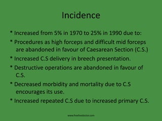 Incidence* Increased from 5% in 1970 to 25% in 1990 due to:* Procedures as high forceps and difficult mid forceps are abandoned in favour of Caesarean Section (C.S.)* Increased C.S delivery in breech presentation.* Destructive operations are abandoned in favour of C.S.* Decreased morbidity and mortality due to C.S encourages its use.* Increased repeated C.S due to increased primary C.S.www.freelivedoctor.com