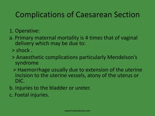 Complications of Caesarean Section1. Operative:a. Primary maternal mortality is 4 times that of vaginal delivery which may be due to:  > shock .  > Anaesthetic complications particularly Mendelson’s syndrome   > Haemorrhage usually due to extension of the uterine incision to the uterine vessels, atony of the uterus or DIC.b. Injuries to the bladder or ureter.c. Foetal injuries.www.freelivedoctor.com
