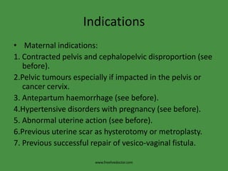 Indications Maternal indications:1. Contracted pelvis and cephalopelvic disproportion (see before).2.Pelvic tumours especially if impacted in the pelvis or cancer cervix.3. Antepartumhaemorrhage (see before).4.Hypertensive disorders with pregnancy (see before).5. Abnormal uterine action (see before).6.Previous uterine scar as hysterotomy or metroplasty.7. Previous successful repair of vesico-vaginal fistula.www.freelivedoctor.com