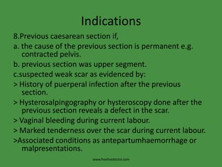 Indications8.Previous caesarean section if,a. the cause of the previous section is permanent e.g. contracted pelvis.b. previous section was upper segment.c.suspected weak scar as evidenced by:> History of puerperal infection after the previous section.> Hysterosalpingography or hysteroscopy done after the previous section reveals a defect in the scar.> Vaginal bleeding during current labour.> Marked tenderness over the scar during current labour.>Associated conditions as antepartumhaemorrhage or malpresentations.www.freelivedoctor.com
