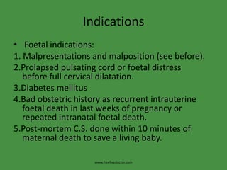 IndicationsFoetal indications:1. Malpresentations and malposition (see before).2.Prolapsed pulsating cord or foetal distress    before full cervical dilatation.3.Diabetes mellitus 4.Bad obstetric history as recurrent intrauterine foetal death in last weeks of pregnancy or repeated intranatalfoetal death.5.Post-mortem C.S. done within 10 minutes of maternal death to save a living baby.www.freelivedoctor.com