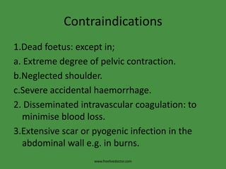 Contraindications1.Dead foetus: except in;a. Extreme degree of pelvic contraction.b.Neglected shoulder.c.Severe accidental haemorrhage.2. Disseminated intravascular coagulation: to minimise blood loss.3.Extensive scar or pyogenic infection in the abdominal wall e.g. in burns.www.freelivedoctor.com