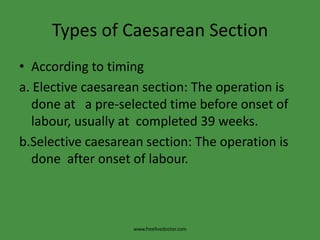 Types of Caesarean SectionAccording to timinga. Elective caesarean section: The operation is done at   a pre-selected time before onset of labour, usually at  completed 39 weeks.b.Selective caesarean section: The operation is done  after onset of labour.www.freelivedoctor.com