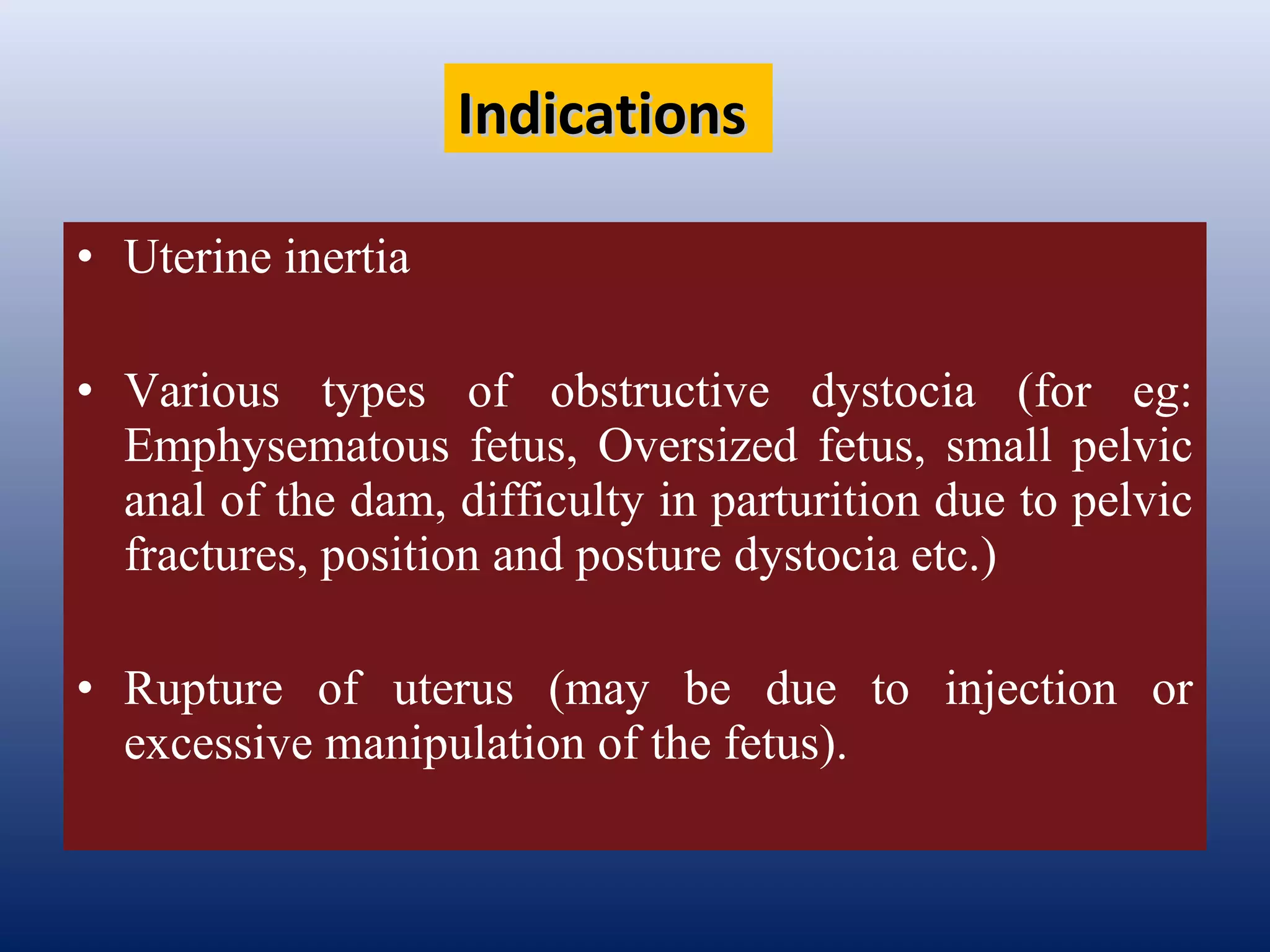 • Uterine inertia
• Various types of obstructive dystocia (for eg:
Emphysematous fetus, Oversized fetus, small pelvic
anal of the dam, difficulty in parturition due to pelvic
fractures, position and posture dystocia etc.)
• Rupture of uterus (may be due to injection or
excessive manipulation of the fetus).
IndicationsIndications
 