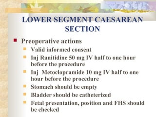 LOWER SEGMENT CAESAREAN
SECTION


Preoperative actions







Valid informed consent
Inj Ranitidine 50 mg IV half to one hour
before the procedure
Inj Metoclopramide 10 mg IV half to one
hour before the procedure
Stomach should be empty
Bladder should be catheterized
Fetal presentation, position and FHS should
be checked

 