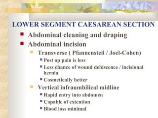 LOWER SEGMENT CAESAREAN SECTION
 Abdominal cleaning and draping
 Abdominal incision


Transverse ( Pfannensteil / Joel-Cohen)
Post op pain is less
 Less chance of wound dehiscence / incisional
hernia
 Cosmetically better




Vertical infraumbilical midline
Rapid entry into abdomen
 Capable of extention
 Blood loss minimal


 