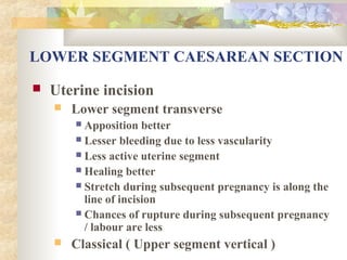 LOWER SEGMENT CAESAREAN SECTION


Uterine incision


Lower segment transverse
Apposition better
 Lesser bleeding due to less vascularity
 Less active uterine segment
 Healing better
 Stretch during subsequent pregnancy is along the
line of incision
 Chances of rupture during subsequent pregnancy
/ labour are less




Classical ( Upper segment vertical )

 