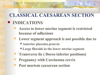 CLASSICAL CAESAREAN SECTION


INDICATIONS




Access to lower uterine segment is restricted
because of adhesions
Lower segment approach is not possible due to
Anterior placenta praevia
 Large fibroids in the lower uterine segment






Transverse lie ( Dorso inferior positions)
Pregnancy with Carcinoma cervix
Post mortem caesarean section

 