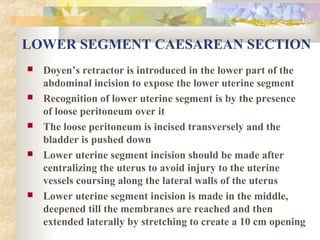 LOWER SEGMENT CAESAREAN SECTION










Doyen’s retractor is introduced in the lower part of the
abdominal incision to expose the lower uterine segment
Recognition of lower uterine segment is by the presence
of loose peritoneum over it
The loose peritoneum is incised transversely and the
bladder is pushed down
Lower uterine segment incision should be made after
centralizing the uterus to avoid injury to the uterine
vessels coursing along the lateral walls of the uterus
Lower uterine segment incision is made in the middle,
deepened till the membranes are reached and then
extended laterally by stretching to create a 10 cm opening

 