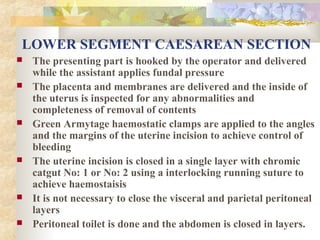 LOWER SEGMENT CAESAREAN SECTION










The presenting part is hooked by the operator and delivered
while the assistant applies fundal pressure
The placenta and membranes are delivered and the inside of
the uterus is inspected for any abnormalities and
completeness of removal of contents
Green Armytage haemostatic clamps are applied to the angles
and the margins of the uterine incision to achieve control of
bleeding
The uterine incision is closed in a single layer with chromic
catgut No: 1 or No: 2 using a interlocking running suture to
achieve haemostaisis
It is not necessary to close the visceral and parietal peritoneal
layers
Peritoneal toilet is done and the abdomen is closed in layers.

 