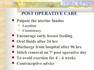 POST OPERATIVE CARE


Palpate the uterine fundus










Location
Consistency

Encourage early breast feeding
Oral fluids after 24 hrs
Discharge from hospital after 96 hrs
Stitch removal on 7th post operative day
To avoid exertion for 4 – 6 weeks
Contraceptive advice

 