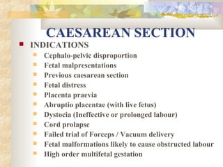 CAESAREAN SECTION


INDICATIONS












Cephalo-pelvic disproportion
Fetal malpresentations
Previous caesarean section
Fetal distress
Placenta praevia
Abruptio placentae (with live fetus)
Dystocia (Ineffective or prolonged labour)
Cord prolapse
Failed trial of Forceps / Vacuum delivery
Fetal malformations likely to cause obstructed labour
High order multifetal gestation

 