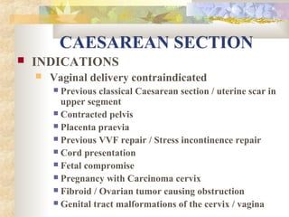CAESAREAN SECTION


INDICATIONS


Vaginal delivery contraindicated
Previous classical Caesarean section / uterine scar in
upper segment
 Contracted pelvis
 Placenta praevia
 Previous VVF repair / Stress incontinence repair
 Cord presentation
 Fetal compromise
 Pregnancy with Carcinoma cervix
 Fibroid / Ovarian tumor causing obstruction
 Genital tract malformations of the cervix / vagina


 