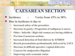 CAESAREAN SECTION



Incidence
Varies from 15% to 30%
Rise in incidence is due to










Increased safety of the procedure
Decrease in parity ( Proportion of nulliparas is more)
Older / Infertile / High risk women are having children
Previous Caesarean sections
Increased detection of fetal distress by EFHRM
Breech presentations predominantly delivered by LSCS
Decrease in difficult operative vaginal deliveries
Concern for malpractice litigation
Improving socio economic status

 