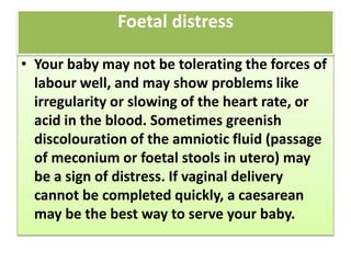 • Your baby may not be tolerating the forces of
labour well, and may show problems like
irregularity or slowing of the heart rate, or
acid in the blood. Sometimes greenish
discolouration of the amniotic fluid (passage
of meconium or foetal stools in utero) may
be a sign of distress. If vaginal delivery
cannot be completed quickly, a caesarean
may be the best way to serve your baby.
Foetal distress
 