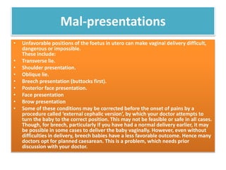 Mal-presentations
• Unfavorable positions of the foetus in utero can make vaginal delivery difficult,
dangerous or impossible.
These include:
• Transverse lie.
• Shoulder presentation.
• Oblique lie.
• Breech presentation (buttocks first).
• Posterior face presentation.
• Face presentation
• Brow presentation
• Some of these conditions may be corrected before the onset of pains by a
procedure called ‘external cephalic version’, by which your doctor attempts to
turn the baby to the correct position. This may not be feasible or safe in all cases.
Though, for breech, particularly if you have had a normal delivery earlier, it may
be possible in some cases to deliver the baby vaginally. However, even without
difficulties in delivery, breech babies have a less favorable outcome. Hence many
doctors opt for planned caesarean. This is a problem, which needs prior
discussion with your doctor.
 
