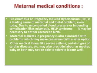 • Pre-eclampsia or Pregnancy Induced Hypertension (PIH) is
a leading cause of maternal and foetal problem, even
today. Due to uncontrolled blood pressure or impending
complication likes eclampsia, HELP syndrome it may be
necessary to opt for caesarean birth.
• Maternal diabetes in pregnancy is also associated with
problems, which may make caesarean birth a safer option.
• Other medical illness like severe asthma, certain types of
cardiac diseases, etc. may also preclude labour as mother,
baby or both may not be able to tolerate labour well.
 