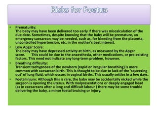 • Prematurity:
The baby may have been delivered too early if there was miscalculation of the
due date. Sometimes, despite knowing that the baby will be premature, an
emergency caesarean may be needed, such as, for bleeding from the placenta,
uncontrolled hypertension, etc, in the mother’s best interest.
• Low Apgar Score:
The baby may have depressed activity at birth, as measured by the Apgar
score. This could be due to the anaesthesia, other medications, or pre-existing
factors. This need not indicate any long-term problem, however.
• Breathing difficulty:
Transient tachypnoea of the newborn (rapid or irregular breathing) is more
common with caesarean birth. This is thought to be due to lack of the ‘squeezing
out’ of lung fluid, which occurs in vaginal births. This usually settles in a few days.
• Foetal injury: Although this is rare, the baby may be accidentally nicked while the
surgeon is opening the uterus. With malpresentations or deeply engaged head
(as in caesareans after a long and difficult labour ) there may be some trouble
delivering the baby, a minor foetal bruising or injury.
 