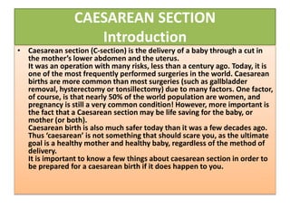 CAESAREAN SECTION
Introduction
• Caesarean section (C-section) is the delivery of a baby through a cut in
the mother’s lower abdomen and the uterus.
It was an operation with many risks, less than a century ago. Today, it is
one of the most frequently performed surgeries in the world. Caesarean
births are more common than most surgeries (such as gallbladder
removal, hysterectomy or tonsillectomy) due to many factors. One factor,
of course, is that nearly 50% of the world population are women, and
pregnancy is still a very common condition! However, more important is
the fact that a Caesarean section may be life saving for the baby, or
mother (or both).
Caesarean birth is also much safer today than it was a few decades ago.
Thus ‘caesarean’ is not something that should scare you, as the ultimate
goal is a healthy mother and healthy baby, regardless of the method of
delivery.
It is important to know a few things about caesarean section in order to
be prepared for a caesarean birth if it does happen to you.
 