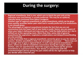 During the surgery:
• Regional anaesthesia, that is one, which acts to block the pain only at the
operative area (and below), is usually preferred. This may be an epidural,
typically being continued from labour analgesia.
Another type of regional anaesthesia is spinal anaesthesia, which can be given
more quickly, provides better pain relief and is usually preferred if an anaesthetic
is not already given.
The advantages of regional anaesthesia include the fact that you are not
unconscious only the lower half of your body is numb. Hence, you are aware of
when your baby is delivered and may even see / hold the baby before he / she is
shifted out of the operating room. More than that, some risks of general
anaesthesia like aspiration, respiratory complications and delayed breastfeeding
are also avoided.
It may be possible that a regional anaesthetic cannot be given to you for medical
reasons. Another possibility is that, in an emergency caesarean . There may not
be enough time to give a regional block. In such cases general anaesthesia is
given, where you will be completely unconscious during the surgery. Some
women, who are apprehensive about the surgery may infact opt for general
anaesthesia as a personal choice. Your doctor, in conjunction with the
anaesthesiologist (doctor giving the pain relief) will be the right person to help
you decide what is best for you.
 